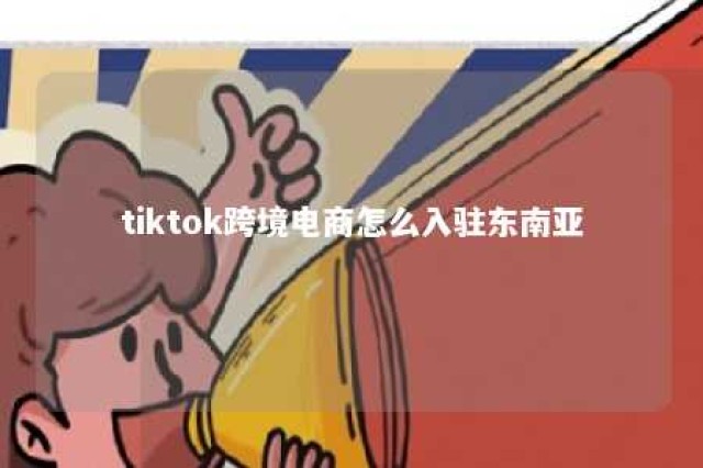 tiktok跨境电商怎么入驻东南亚 国外tiktok怎么开店入驻