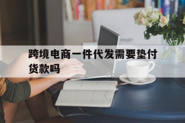 跨境电商一件代发需要垫付货款吗