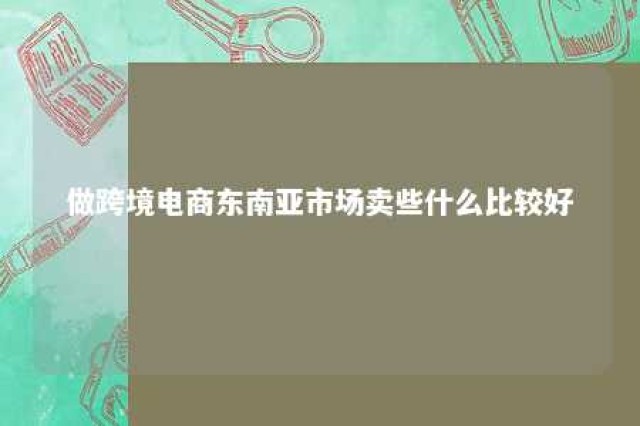 做跨境电商东南亚市场卖些什么比较好 东南亚跨境电商怎么选品