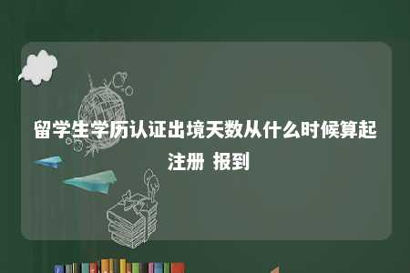 留学生学历认证出境天数从什么时候算起 注册 报到